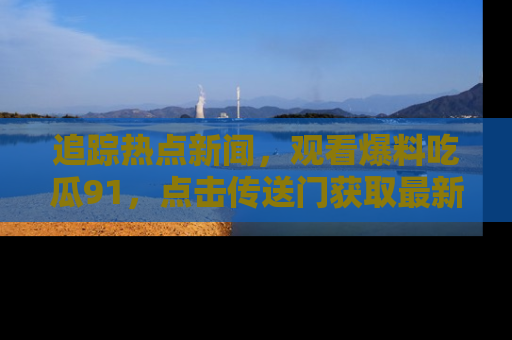 追踪热点新闻，观看爆料吃瓜91，点击传送门获取最新更新！