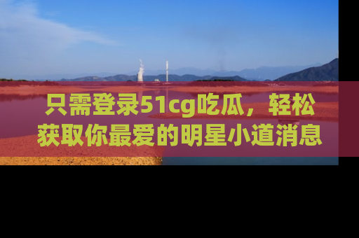 只需登录51cg吃瓜，轻松获取你最爱的明星小道消息！