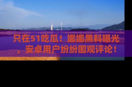 只在51吃瓜！娜娜黑料曝光，安卓用户纷纷围观评论！