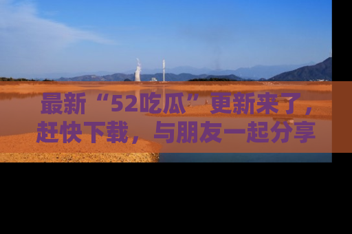 最新“52吃瓜”更新来了，赶快下载，与朋友一起分享吃瓜乐趣！