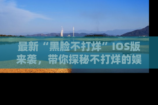 最新“黑脸不打烊”IOS版来袭，带你探秘不打烊的娱乐世界！