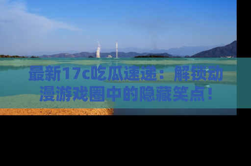 最新17c吃瓜速递：解锁动漫游戏圈中的隐藏笑点！