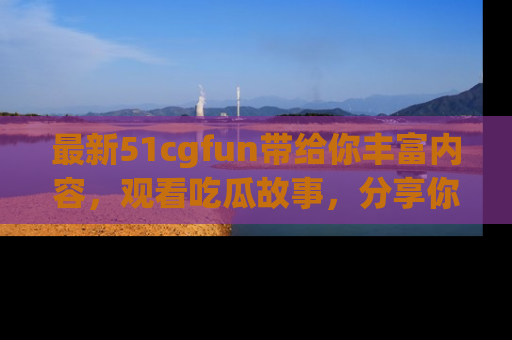 最新51cgfun带给你丰富内容，观看吃瓜故事，分享你的感受！