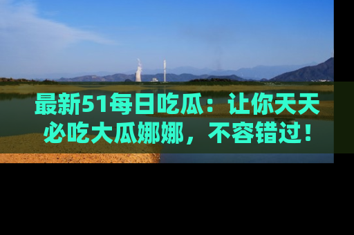 最新51每日吃瓜：让你天天必吃大瓜娜娜，不容错过！