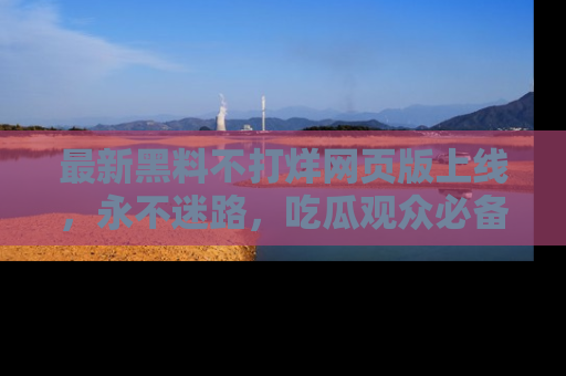 最新黑料不打烊网页版上线，永不迷路，吃瓜观众必备工具！