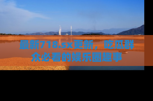 最新718.sx更新，吃瓜群众必看的娱乐圈趣事