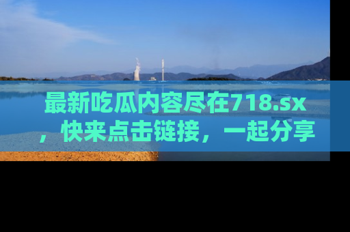 最新吃瓜内容尽在718.sx，快来点击链接，一起分享那些精彩瞬间！