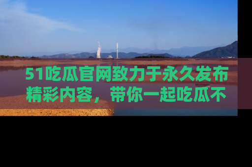 51吃瓜官网致力于永久发布精彩内容,带你一起吃瓜不停歇!