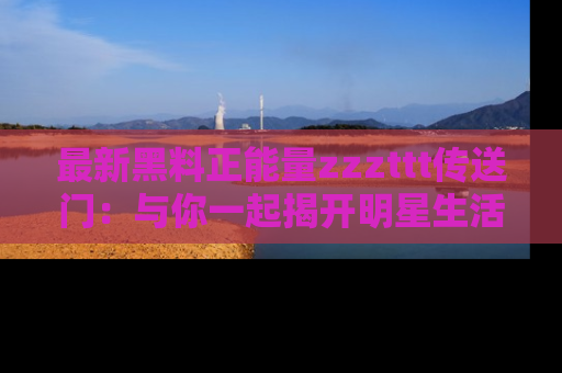 最新黑料正能量zzzttt传送门：与你一起揭开明星生活的神秘地址！