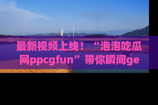 最新视频上线!“泡泡吃瓜网ppcgfun”带你瞬间get吃瓜圈的秘密