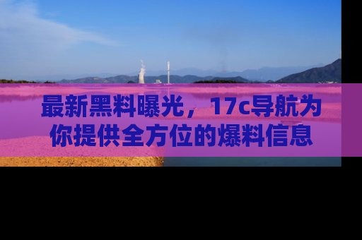 最新黑料曝光，17c导航为你提供全方位的爆料信息