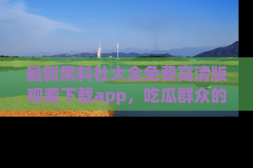 最新黑料社大全免费高清版观看下载app，吃瓜群众的必备神器
