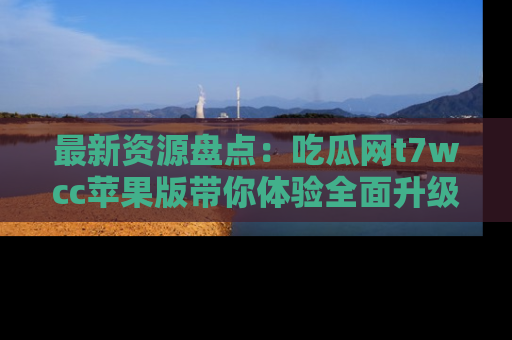 最新资源盘点:吃瓜网t7wcc苹果版带你体验全面升级