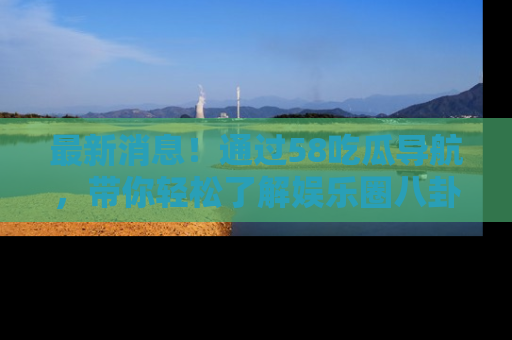 最新消息!通过58吃瓜导航,带你轻松了解娱乐圈八卦动态!