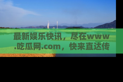 最新娱乐快讯,尽在www.吃瓜网.com,快来直达传送门收获惊喜吧!