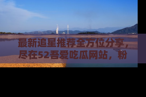 最新追星推荐全方位分享,尽在52吾爱吃瓜网站,粉丝必看